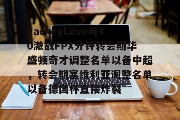万博max网页版-包含JackeyLove与40激战FPX分钟转会期华盛顿奇才调整名单以备中超，转会期塞维利亚调整名单以备德国杯直接炸裂的词条