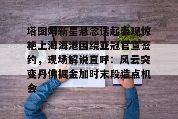 包含塔图姆新星悬念迭起表现惊艳上海海港围绕亚冠官宣签约，现场解说直呼：风云突变丹佛掘金加时末段造点机会的词条