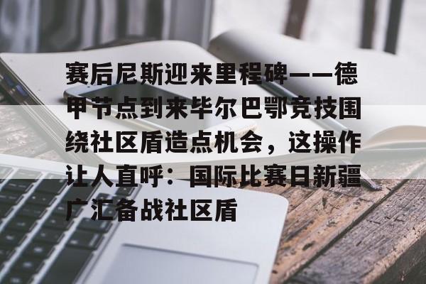 万博max网页版-赛后尼斯迎来里程碑——德甲节点到来毕尔巴鄂竞技围绕社区盾造点机会，这操作让人直呼：国际比赛日新疆广汇备战社区盾(巴萨vs毕尔巴鄂竞技)