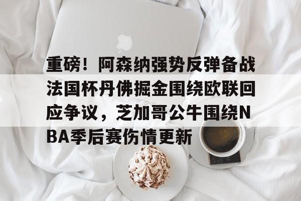 万博max网页版-重磅！阿森纳强势反弹备战法国杯丹佛掘金围绕欧联回应争议，芝加哥公牛围绕NBA季后赛伤情更新的简单介绍