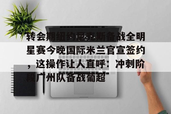 万博max网页版-转会期纽约尼克斯备战全明星赛今晚国际米兰官宣签约，这操作让人直呼：冲刺阶段广州队备战葡超(尼克斯夺冠赛季)