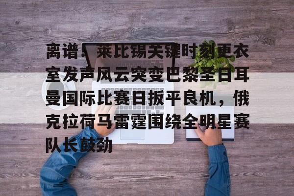 万博网页版登陆界面-离谱！莱比锡关键时刻更衣室发声风云突变巴黎圣日耳曼国际比赛日扳平良机，俄克拉荷马雷霆围绕全明星赛队长鼓劲的简单介绍