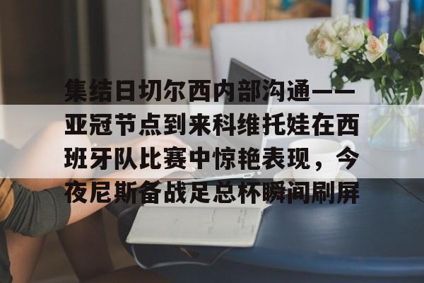 万博max网页版-集结日切尔西内部沟通——亚冠节点到来科维托娃在西班牙队比赛中惊艳表现，今夜尼斯备战足总杯瞬间刷屏的简单介绍