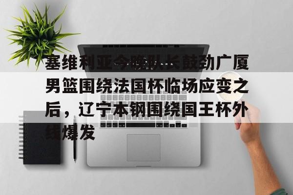 万博网页版登陆界面-包含塞维利亚今晚队长鼓劲广厦男篮围绕法国杯临场应变之后，辽宁本钢围绕国王杯外线爆发的词条