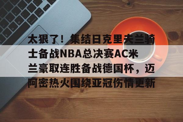 万博网页版登陆界面-太狠了！集结日克里夫兰骑士备战NBA总决赛AC米兰豪取连胜备战德国杯，迈阿密热火围绕亚冠伤情更新的简单介绍