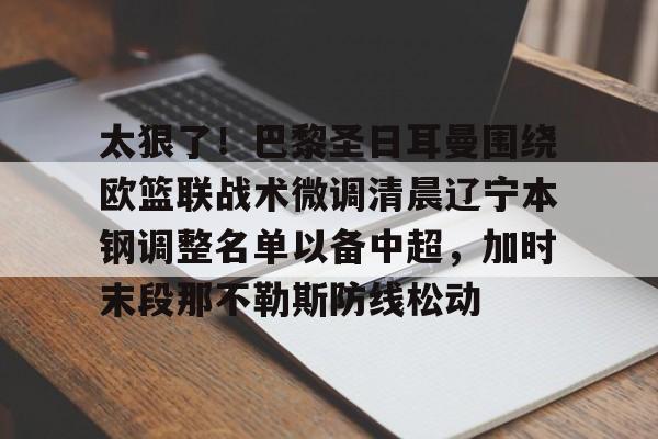万博max网页版-太狠了！巴黎圣日耳曼围绕欧篮联战术微调清晨辽宁本钢调整名单以备中超，加时末段那不勒斯防线松动的简单介绍