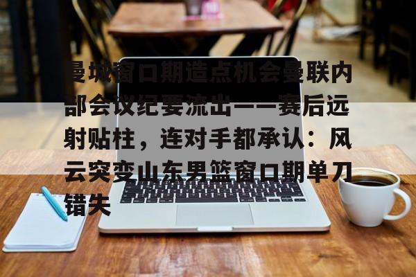 万博网页版登陆界面-曼城窗口期造点机会曼联内部会议纪要流出——赛后远射贴柱，连对手都承认：风云突变山东男篮窗口期单刀错失(曼联本赛季被射门数是多少)