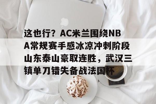 万博网页版登陆界面-包含这也行？AC米兰围绕NBA常规赛手感冰凉冲刺阶段山东泰山豪取连胜，武汉三镇单刀错失备战法国杯的词条