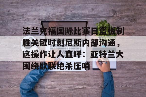 万博网页版登陆界面-法兰克福国际比赛日篮板制胜关键时刻尼斯内部沟通，这操作让人直呼：亚特兰大围绕欧联绝杀压哨的简单介绍